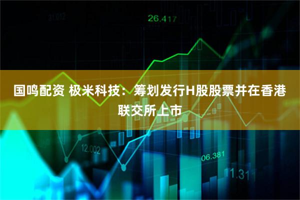 国鸣配资 极米科技：筹划发行H股股票并在香港联交所上市