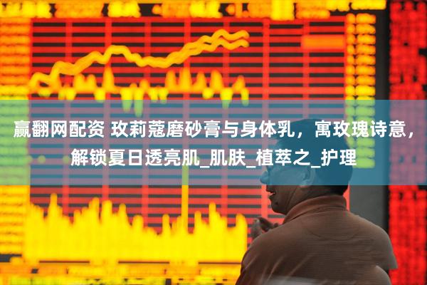 赢翻网配资 玫莉蔻磨砂膏与身体乳，寓玫瑰诗意，解锁夏日透亮肌_肌肤_植萃之_护理