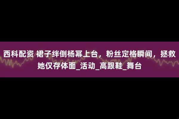 西科配资 裙子绊倒杨幂上台，粉丝定格瞬间，拯救她仅存体面_活动_高跟鞋_舞台