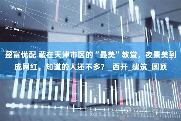 盈富优配 藏在天津市区的“最美”教堂，夜景美到成网红，知道的人还不多？_西开_建筑_圆顶