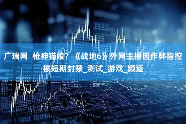 广瑞网  枪神猫娘？《战地6》外网主播因作弊指控被短期封禁_测试_游戏_频道