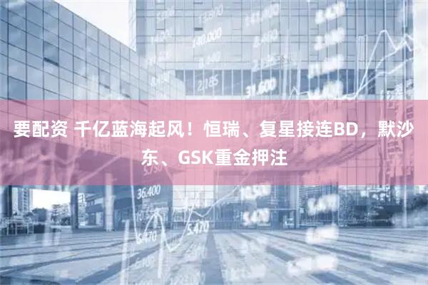 要配资 千亿蓝海起风！恒瑞、复星接连BD，默沙东、GSK重金押注