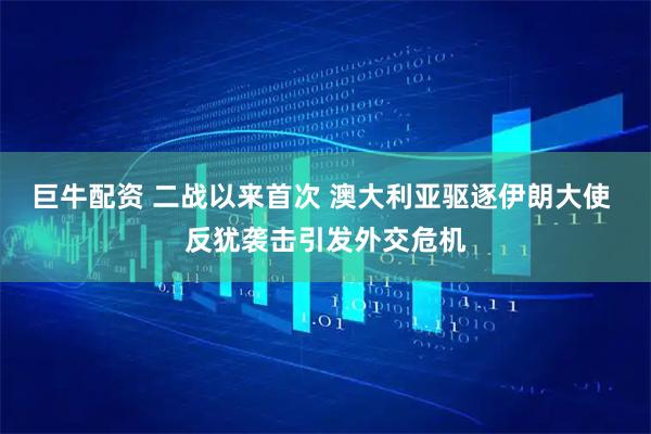 巨牛配资 二战以来首次 澳大利亚驱逐伊朗大使 反犹袭击引发外交危机