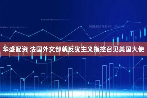 华盛配资 法国外交部就反犹主义指控召见美国大使