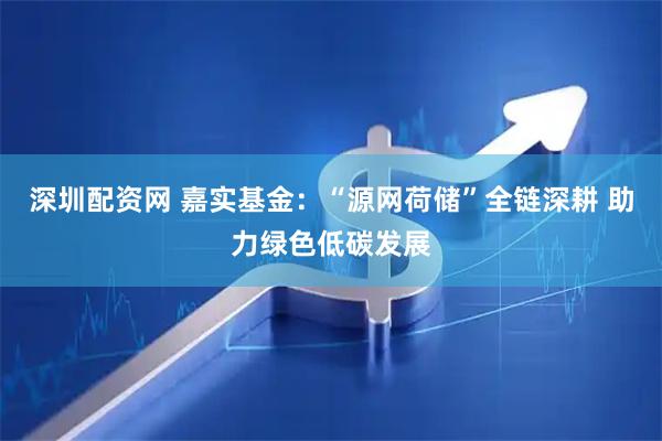 深圳配资网 嘉实基金：“源网荷储”全链深耕 助力绿色低碳发展