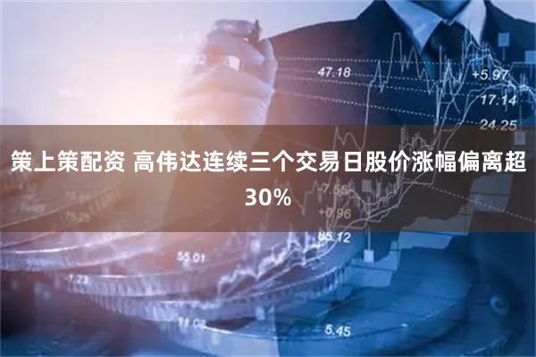 策上策配资 高伟达连续三个交易日股价涨幅偏离超30%
