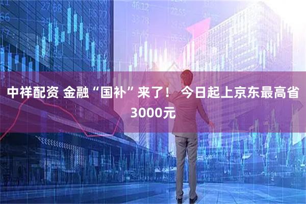中祥配资 金融“国补”来了！ 今日起上京东最高省3000元