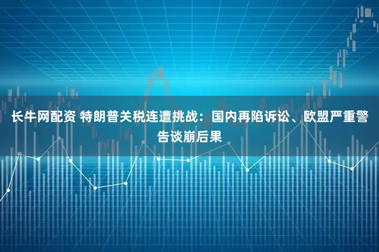 长牛网配资 特朗普关税连遭挑战：国内再陷诉讼、欧盟严重警告谈崩后果