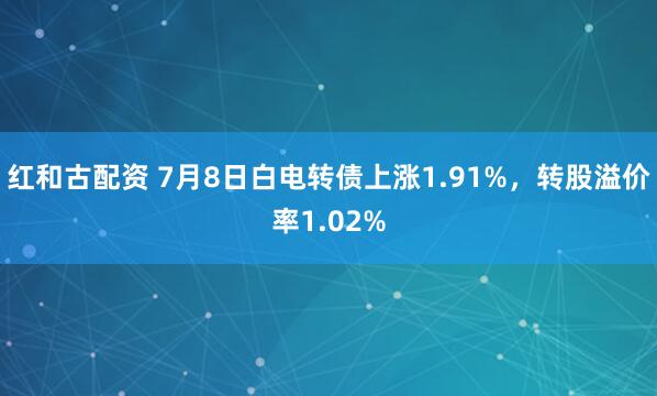 红和古配资 7月8日白电转债上涨1.91%，转股溢价率1.02%