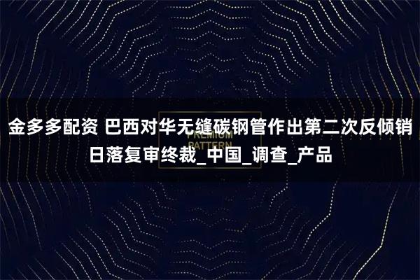 金多多配资 巴西对华无缝碳钢管作出第二次反倾销日落复审终裁_中国_调查_产品