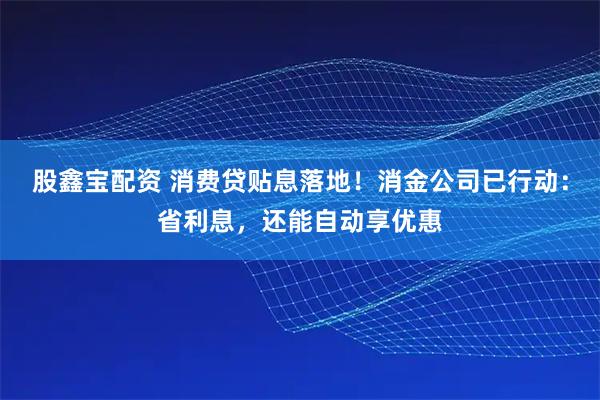 股鑫宝配资 消费贷贴息落地！消金公司已行动：省利息，还能自动享优惠