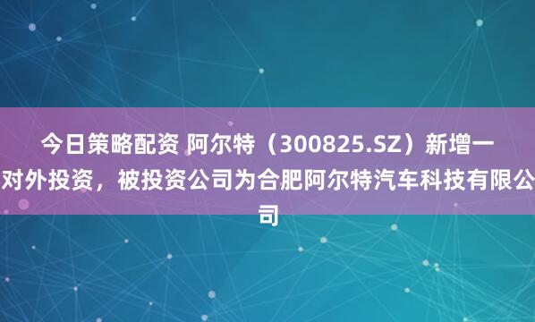 今日策略配资 阿尔特（300825.SZ）新增一起对外投资，被投资公司为合肥阿尔特汽车科技有限公司