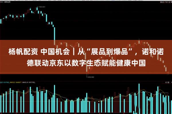杨帆配资 中国机会｜从“展品到爆品”，诺和诺德联动京东以数字生态赋能健康中国