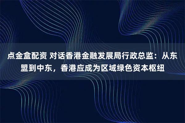 点金盒配资 对话香港金融发展局行政总监：从东盟到中东，香港应成为区域绿色资本枢纽
