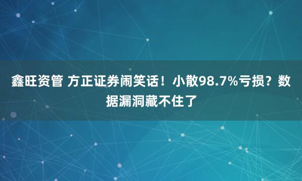 鑫旺资管 方正证券闹笑话！小散98.7%亏损？数据漏洞藏不住了