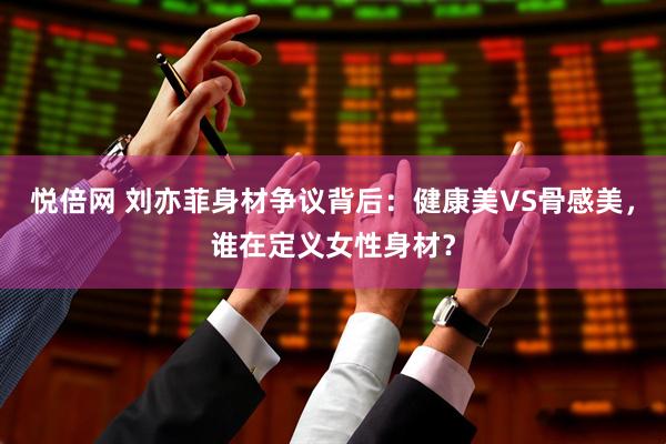 悦倍网 刘亦菲身材争议背后：健康美VS骨感美，谁在定义女性身材？