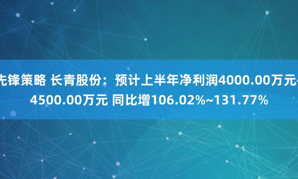 先锋策略 长青股份：预计上半年净利润4000.00万元~4500.00万元 同比增106.02%~131.77%