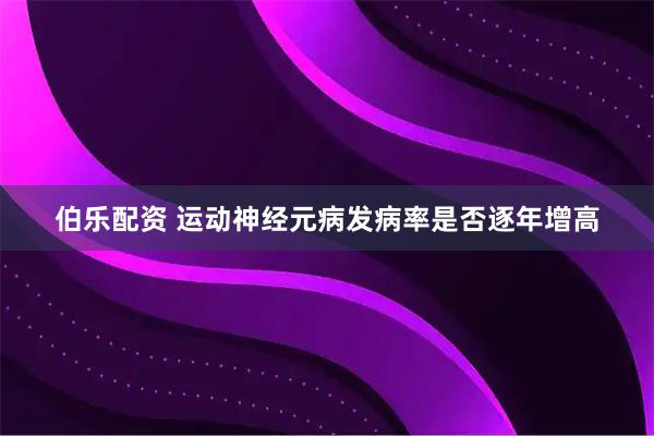 伯乐配资 运动神经元病发病率是否逐年增高